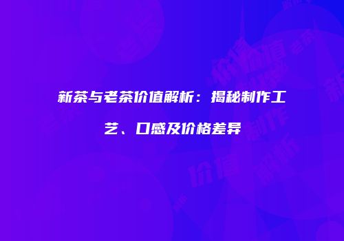 新茶与老茶价值解析：揭秘制作工艺、口感及价格差异