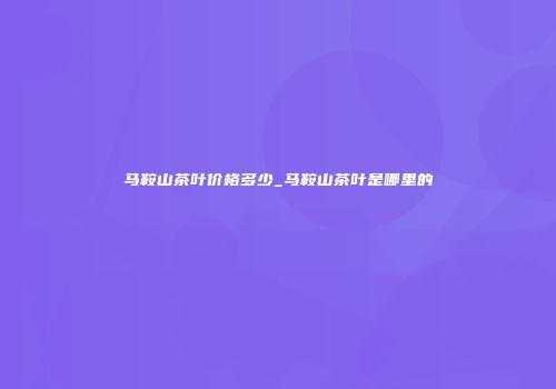 马鞍山茶叶价格多少_马鞍山茶叶是哪里的