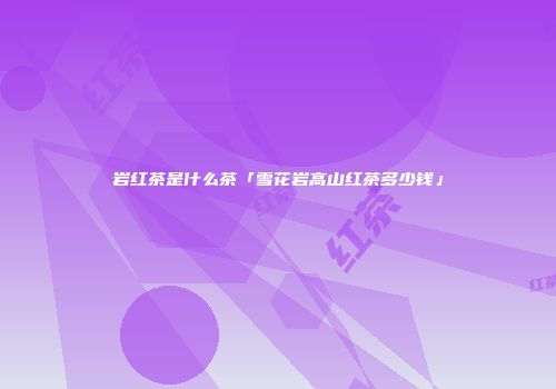 岩红茶是什么茶「雪花岩高山红茶多少钱」