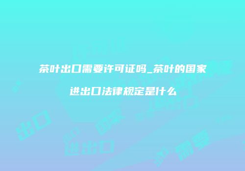 茶叶出口需要许可证吗_茶叶的国家进出口法律规定是什么