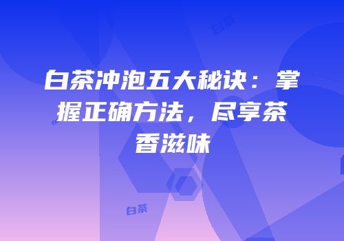 白茶冲泡五大秘诀：掌握正确方法，尽享茶香滋味