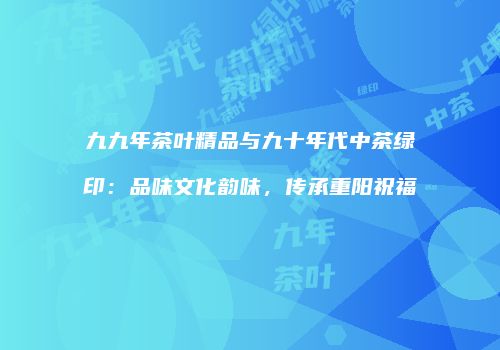 九九年茶叶精品与九十年代中茶绿印：品味文化韵味，传承重阳祝福