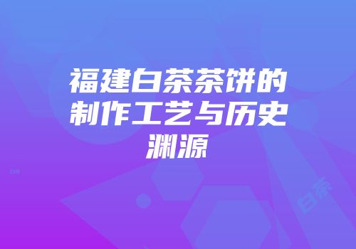 福建白茶茶饼的制作工艺与历史渊源