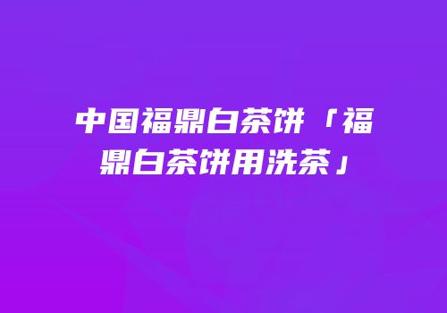 中国福鼎白茶饼「福鼎白茶饼用洗茶」