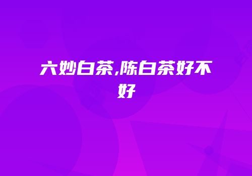 六妙白茶,陈白茶好不好