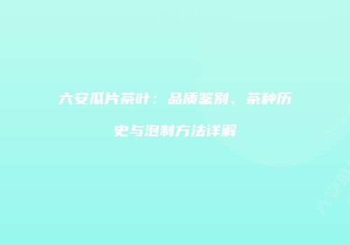 六安瓜片茶叶：品质鉴别、茶种历史与泡制方法详解