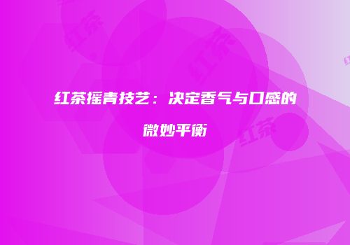 红茶摇青技艺：决定香气与口感的微妙平衡