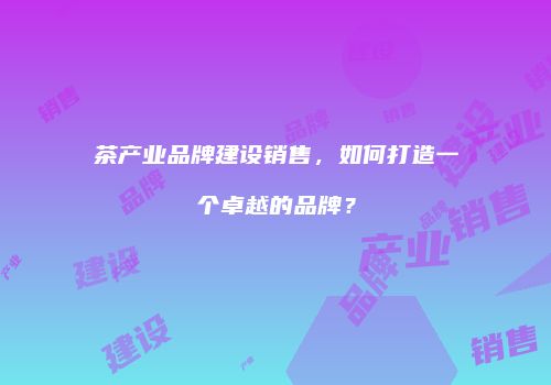 茶产业品牌建设销售，如何打造一个卓越的品牌？