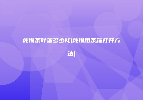 纯锡茶叶罐多少钱(纯锡用茶罐打开方法)
