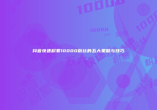 抖音快速积累10000粉丝的五大策略与技巧