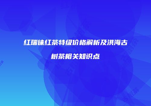 红瑞徕红茶特级价格解析及洪海古树茶相关知识点
