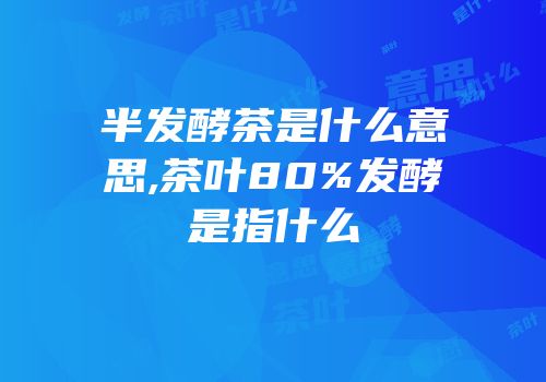 半发酵茶是什么意思,茶叶80%发酵是指什么