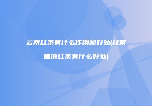 云南红茶有什么作用和好处(经常喝滇红茶有什么好处)