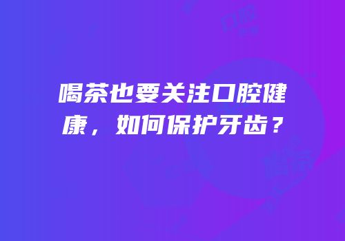 喝茶也要关注口腔健康，如何保护牙齿？