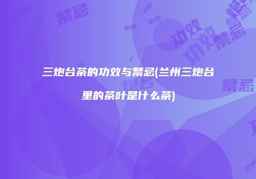 三炮台茶的功效与禁忌(兰州三炮台里的茶叶是什么茶)
