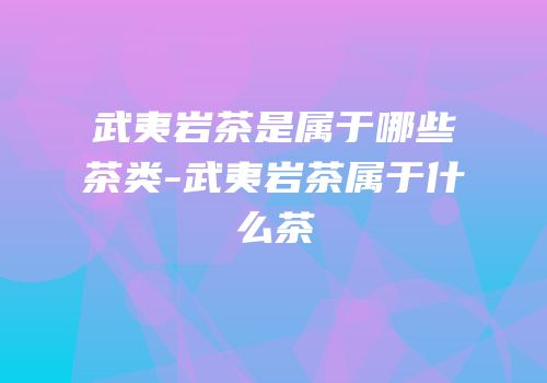 武夷岩茶是属于哪些茶类-武夷岩茶属于什么茶