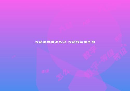 大益茶等级怎么分-大益数字茶区别