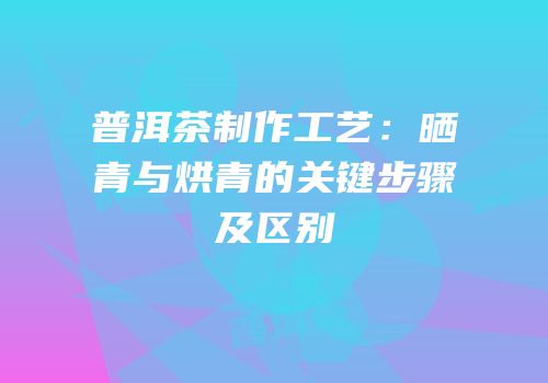 普洱茶制作工艺：晒青与烘青的关键步骤及区别