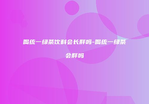 喝统一绿茶饮料会长胖吗-喝统一绿茶会胖吗