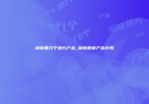 湖南哪几个地方产茶_湖南常德产茶叶吗
