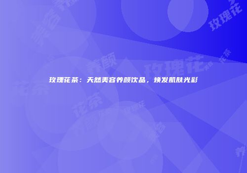 玫瑰花茶：天然美容养颜饮品，焕发肌肤光彩