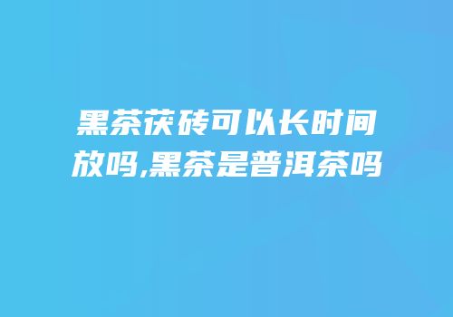 黑茶茯砖可以长时间放吗,黑茶是普洱茶吗