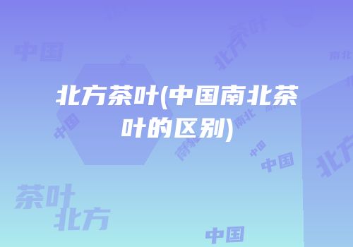 北方茶叶(中国南北茶叶的区别)