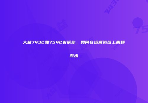 大益7432和7542告诉你，如何在运营岗位上脱颖而出
