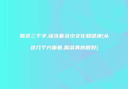 喝茶三个字,蕴含着多少文化和健康(从这几个方面看,喝茶真的很好)