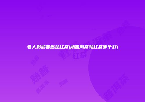 老人喝熟普还是红茶(熟普洱茶和红茶哪个好)