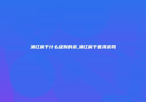 滇红属于什么级别的茶,滇红属于普洱茶吗