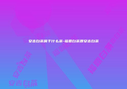 安吉白茶属于什么茶-福鼎白茶跟安吉白茶