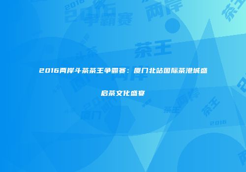 2016两岸斗茶茶王争霸赛：厦门北站国际茶港城盛启茶文化盛宴