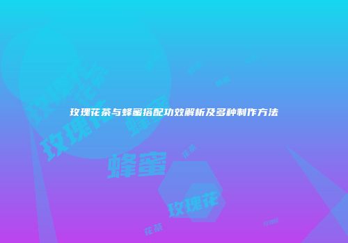玫瑰花茶与蜂蜜搭配功效解析及多种制作方法