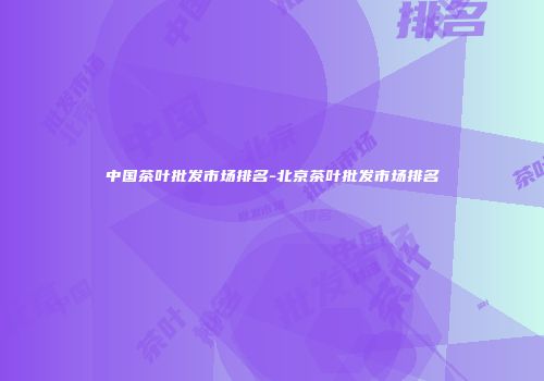 中国茶叶批发市场排名-北京茶叶批发市场排名