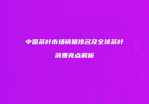中国茶叶市场销量排名及全球茶叶消费亮点解析