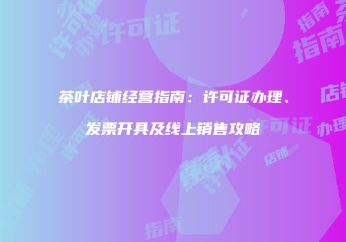 茶叶店铺经营指南：许可证办理、发票开具及线上销售攻略