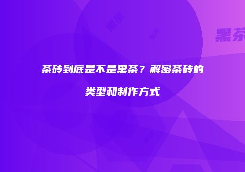 茶砖到底是不是黑茶？解密茶砖的类型和制作方式