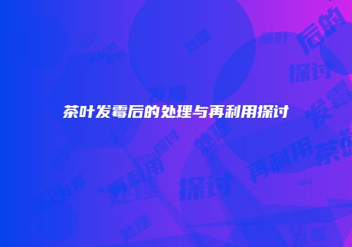 茶叶发霉后的处理与再利用探讨