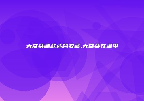 大益茶哪款适合收藏,大益茶在哪里