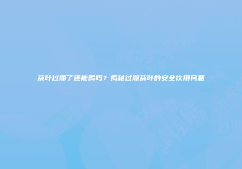 茶叶过期了还能喝吗？揭秘过期茶叶的安全饮用问题