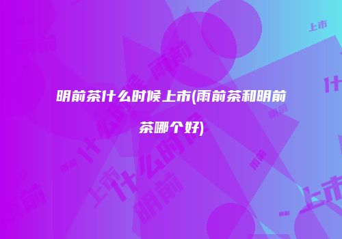 明前茶什么时候上市(雨前茶和明前茶哪个好)