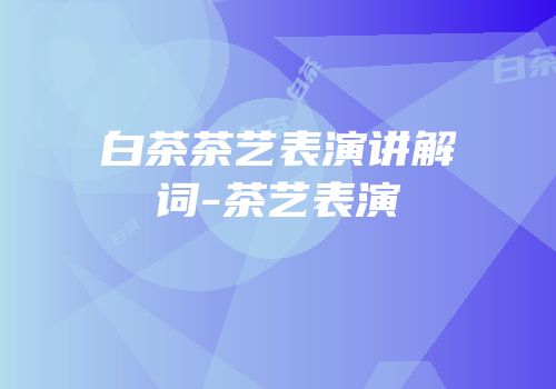 白茶茶艺表演讲解词-茶艺表演