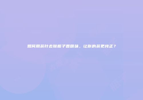 如何用茶叶去除瓶子香精味，让你的茶更纯正？
