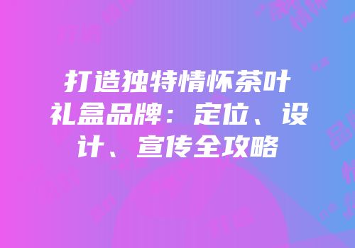打造独特情怀茶叶礼盒品牌：定位、设计、宣传全攻略