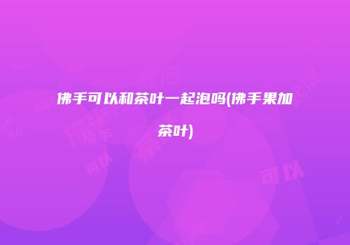 佛手可以和茶叶一起泡吗(佛手果加茶叶)