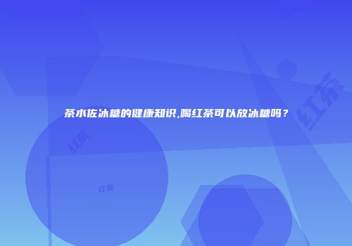 茶水佐冰糖的健康知识,喝红茶可以放冰糖吗？