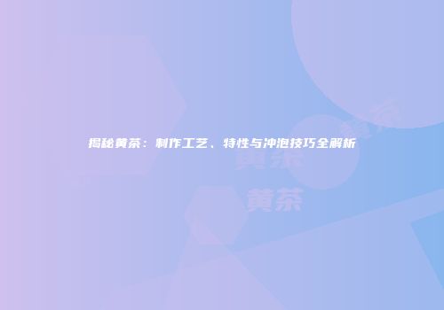 揭秘黄茶：制作工艺、特性与冲泡技巧全解析