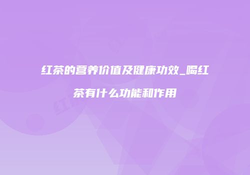 红茶的营养价值及健康功效_喝红茶有什么功能和作用
