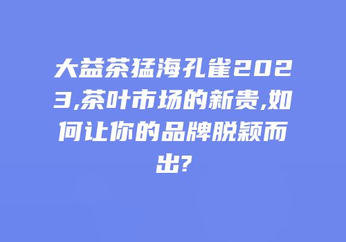 大益茶猛海孔雀2023,茶叶市场的新贵,如何让你的品牌脱颖而出?